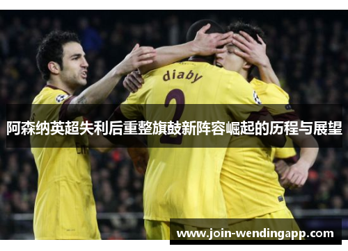 阿森纳英超失利后重整旗鼓新阵容崛起的历程与展望