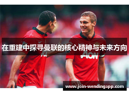 在重建中探寻曼联的核心精神与未来方向