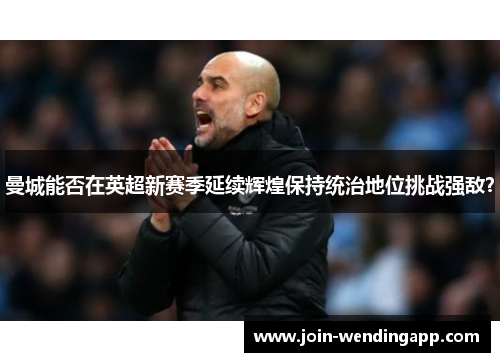 曼城能否在英超新赛季延续辉煌保持统治地位挑战强敌？