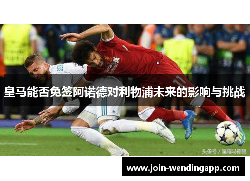 皇马能否免签阿诺德对利物浦未来的影响与挑战