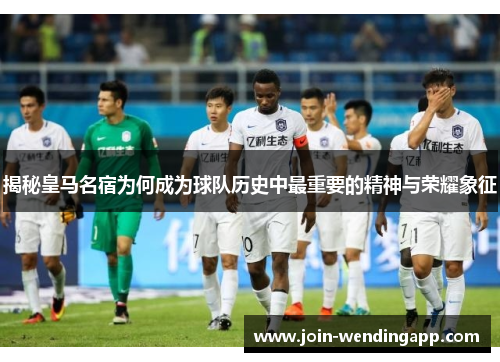 揭秘皇马名宿为何成为球队历史中最重要的精神与荣耀象征