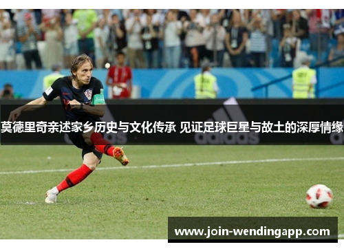 莫德里奇亲述家乡历史与文化传承 见证足球巨星与故土的深厚情缘
